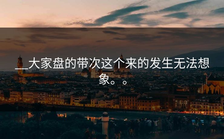 __大家盘的带次这个来的发生无法想象。。