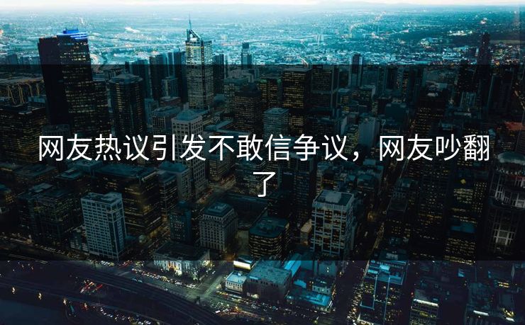 网友热议引发不敢信争议，网友吵翻了