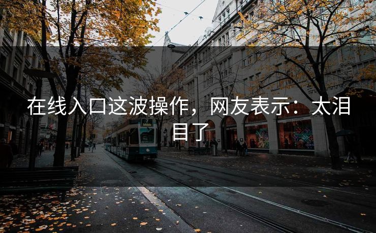 在线入口这波操作，网友表示：太泪目了