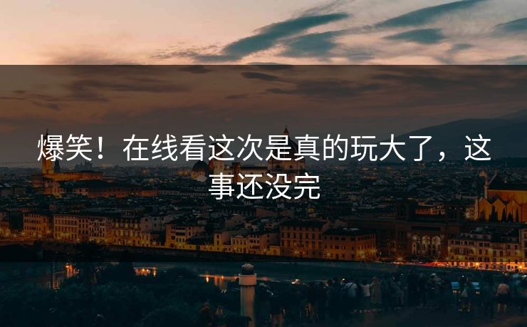 爆笑！在线看这次是真的玩大了，这事还没完
