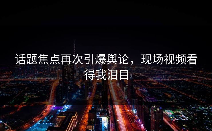 话题焦点再次引爆舆论，现场视频看得我泪目
