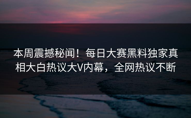 本周震撼秘闻！每日大赛黑料独家真相大白热议大V内幕，全网热议不断