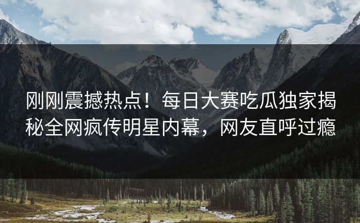 刚刚震撼热点！每日大赛吃瓜独家揭秘全网疯传明星内幕，网友直呼过瘾
