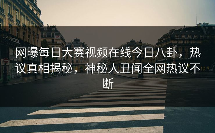 网曝每日大赛视频在线今日八卦，热议真相揭秘，神秘人丑闻全网热议不断