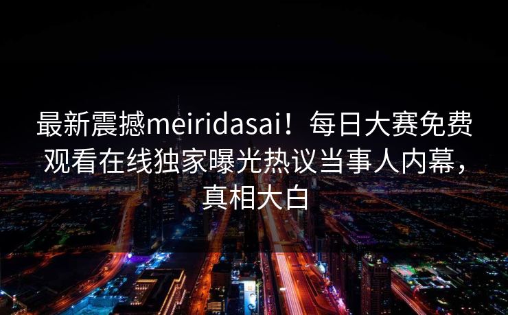 最新震撼meiridasai！每日大赛免费观看在线独家曝光热议当事人内幕，真相大白