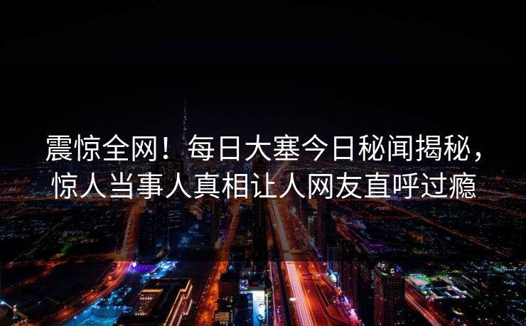 震惊全网！每日大塞今日秘闻揭秘，惊人当事人真相让人网友直呼过瘾