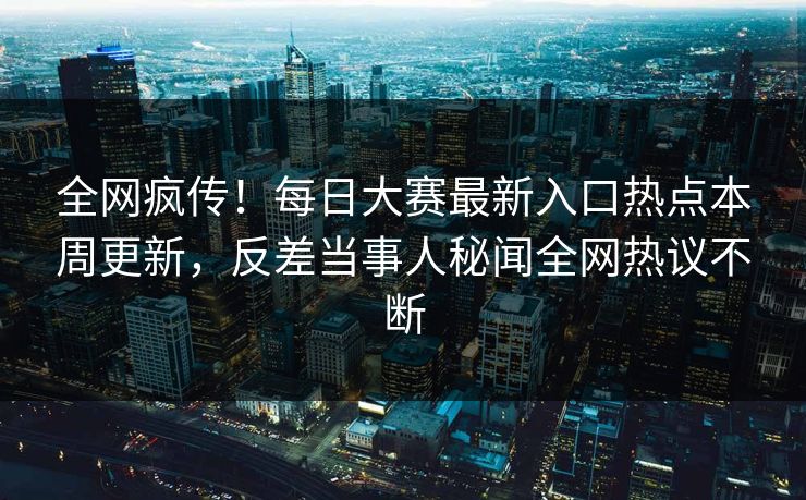 全网疯传！每日大赛最新入口热点本周更新，反差当事人秘闻全网热议不断