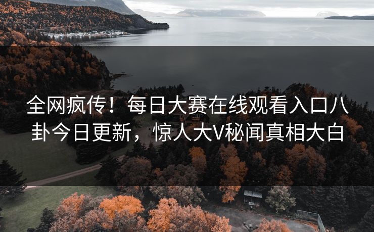 全网疯传！每日大赛在线观看入口八卦今日更新，惊人大V秘闻真相大白