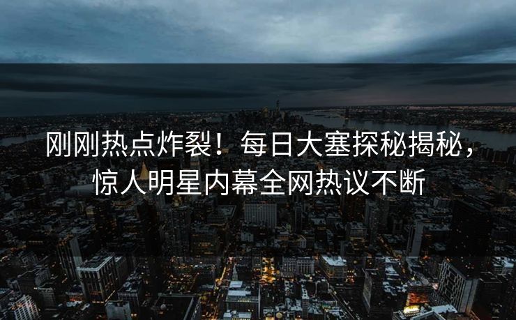 刚刚热点炸裂！每日大塞探秘揭秘，惊人明星内幕全网热议不断