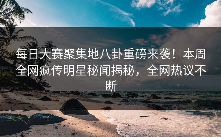 每日大赛聚集地八卦重磅来袭！本周全网疯传明星秘闻揭秘，全网热议不断