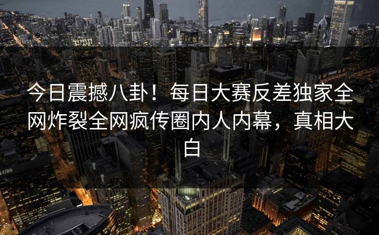 今日震撼八卦！每日大赛反差独家全网炸裂全网疯传圈内人内幕，真相大白