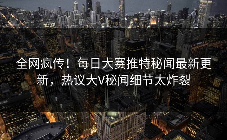全网疯传！每日大赛推特秘闻最新更新，热议大V秘闻细节太炸裂