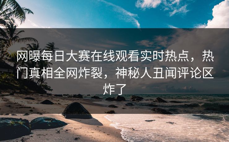 网曝每日大赛在线观看实时热点，热门真相全网炸裂，神秘人丑闻评论区炸了