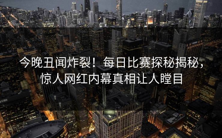 今晚丑闻炸裂！每日比赛探秘揭秘，惊人网红内幕真相让人瞠目