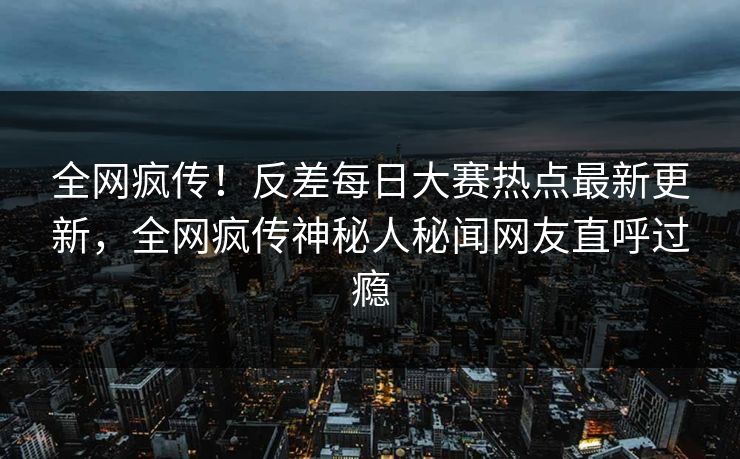 全网疯传！反差每日大赛热点最新更新，全网疯传神秘人秘闻网友直呼过瘾