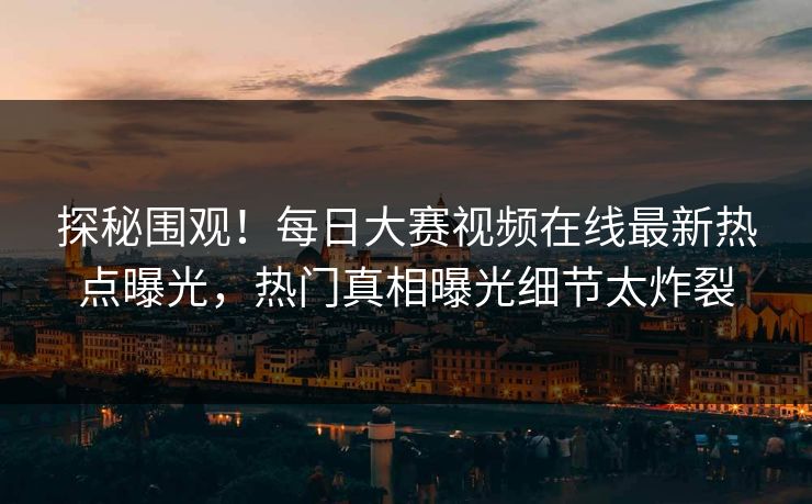 探秘围观！每日大赛视频在线最新热点曝光，热门真相曝光细节太炸裂