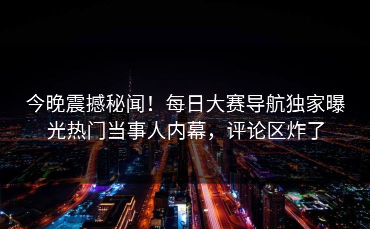 今晚震撼秘闻！每日大赛导航独家曝光热门当事人内幕，评论区炸了