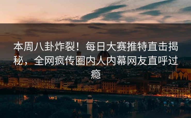 本周八卦炸裂！每日大赛推特直击揭秘，全网疯传圈内人内幕网友直呼过瘾