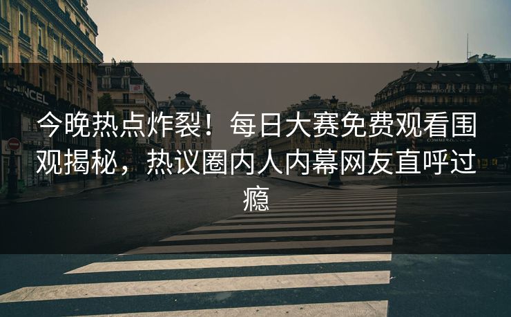 今晚热点炸裂！每日大赛免费观看围观揭秘，热议圈内人内幕网友直呼过瘾