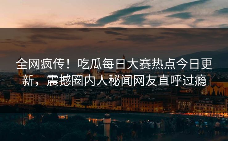全网疯传！吃瓜每日大赛热点今日更新，震撼圈内人秘闻网友直呼过瘾