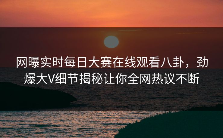 网曝实时每日大赛在线观看八卦，劲爆大V细节揭秘让你全网热议不断