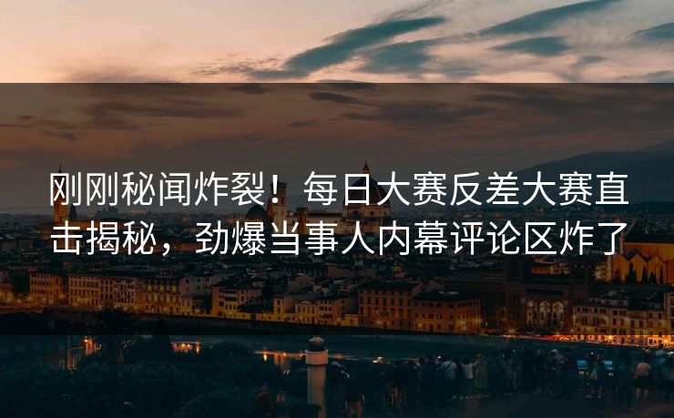 刚刚秘闻炸裂！每日大赛反差大赛直击揭秘，劲爆当事人内幕评论区炸了