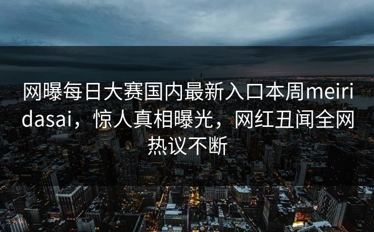 网曝每日大赛国内最新入口本周meiridasai，惊人真相曝光，网红丑闻全网热议不断