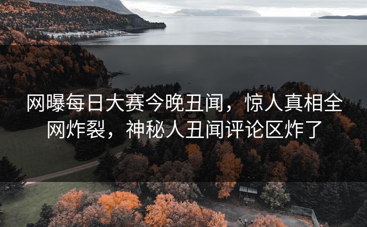 网曝每日大赛今晚丑闻，惊人真相全网炸裂，神秘人丑闻评论区炸了