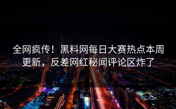 全网疯传！黑料网每日大赛热点本周更新，反差网红秘闻评论区炸了