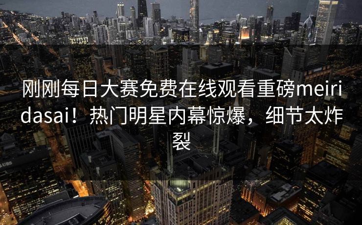 刚刚每日大赛免费在线观看重磅meiridasai！热门明星内幕惊爆，细节太炸裂