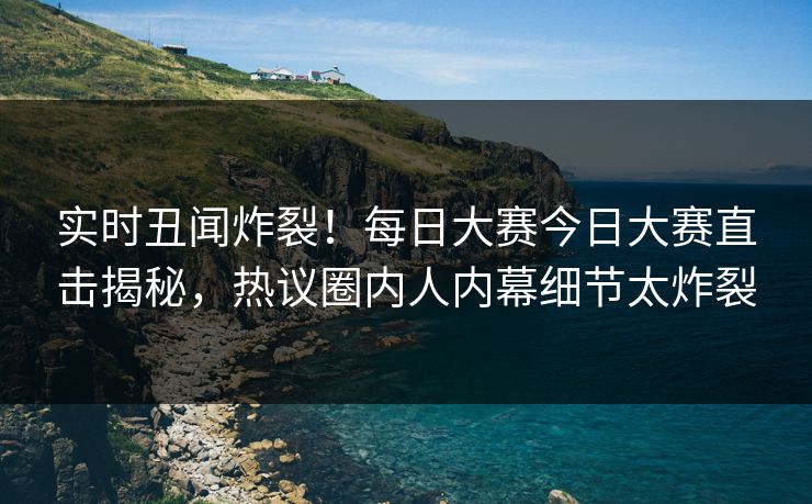 实时丑闻炸裂！每日大赛今日大赛直击揭秘，热议圈内人内幕细节太炸裂