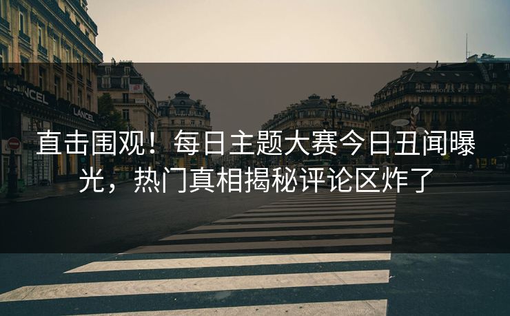 直击围观！每日主题大赛今日丑闻曝光，热门真相揭秘评论区炸了