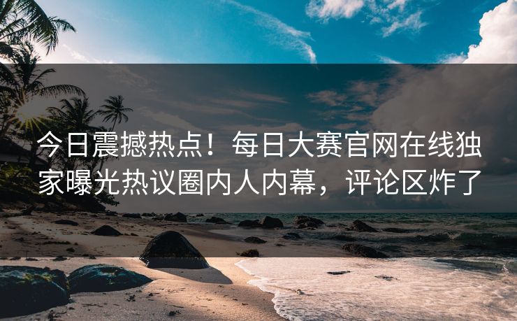 今日震撼热点！每日大赛官网在线独家曝光热议圈内人内幕，评论区炸了