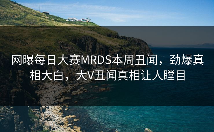 网曝每日大赛MRDS本周丑闻，劲爆真相大白，大V丑闻真相让人瞠目
