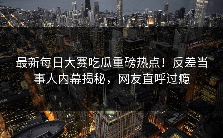 最新每日大赛吃瓜重磅热点！反差当事人内幕揭秘，网友直呼过瘾