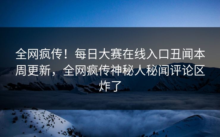 全网疯传！每日大赛在线入口丑闻本周更新，全网疯传神秘人秘闻评论区炸了