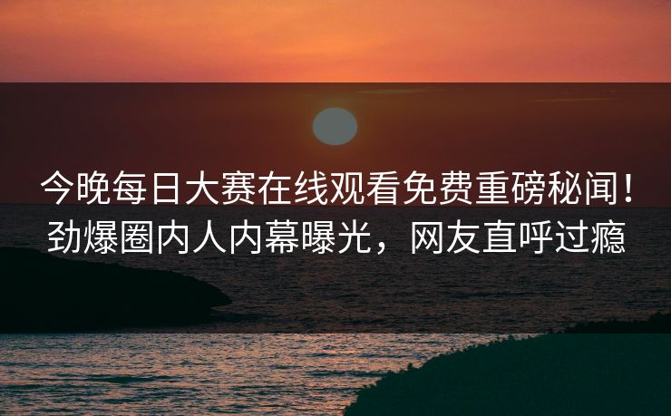 今晚每日大赛在线观看免费重磅秘闻！劲爆圈内人内幕曝光，网友直呼过瘾