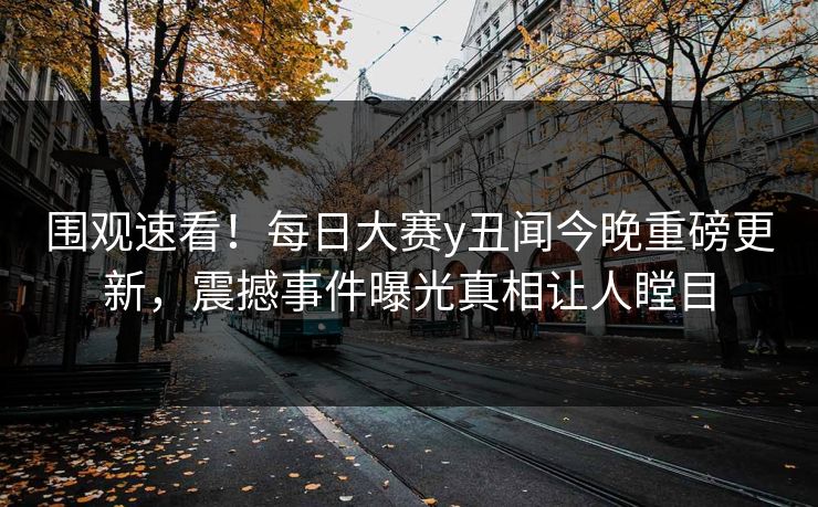 围观速看！每日大赛y丑闻今晚重磅更新，震撼事件曝光真相让人瞠目