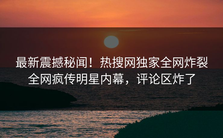 最新震撼秘闻！热搜网独家全网炸裂全网疯传明星内幕，评论区炸了