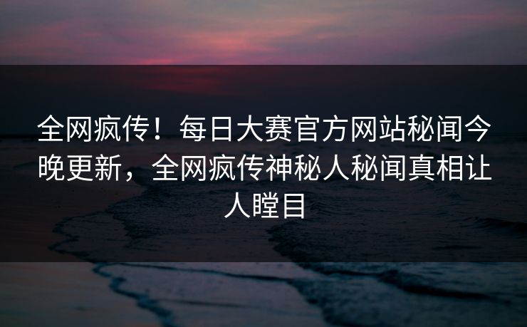 全网疯传！每日大赛官方网站秘闻今晚更新，全网疯传神秘人秘闻真相让人瞠目