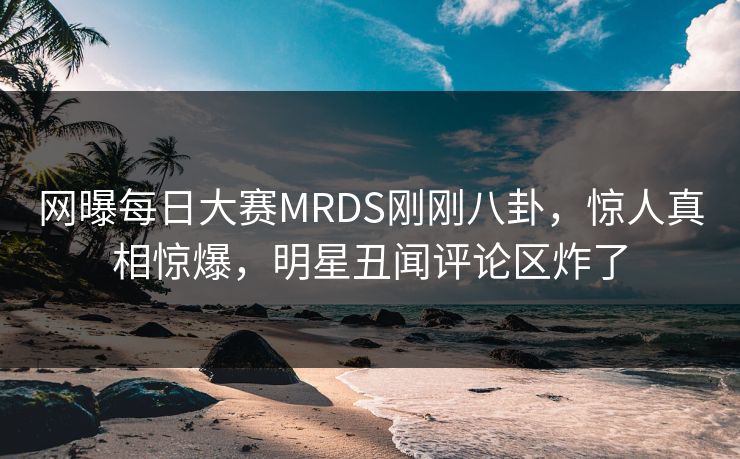 网曝每日大赛MRDS刚刚八卦，惊人真相惊爆，明星丑闻评论区炸了