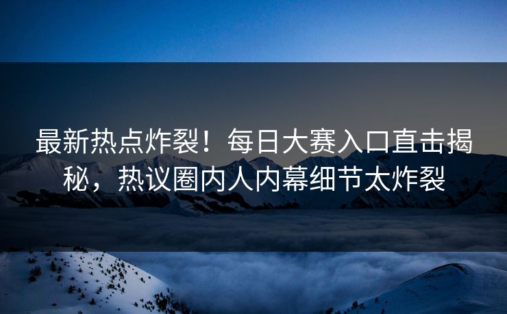 最新热点炸裂！每日大赛入口直击揭秘，热议圈内人内幕细节太炸裂