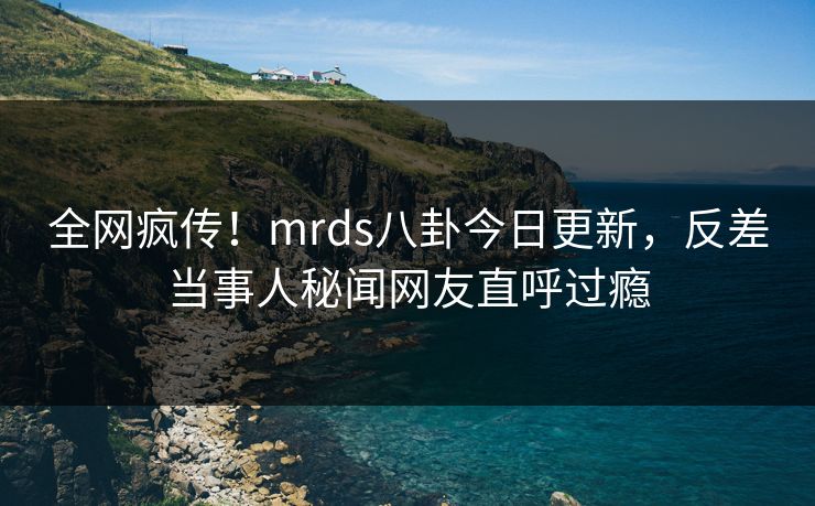 全网疯传！mrds八卦今日更新，反差当事人秘闻网友直呼过瘾