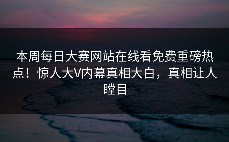 本周每日大赛网站在线看免费重磅热点！惊人大V内幕真相大白，真相让人瞠目
