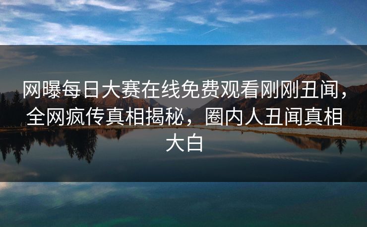 网曝每日大赛在线免费观看刚刚丑闻，全网疯传真相揭秘，圈内人丑闻真相大白
