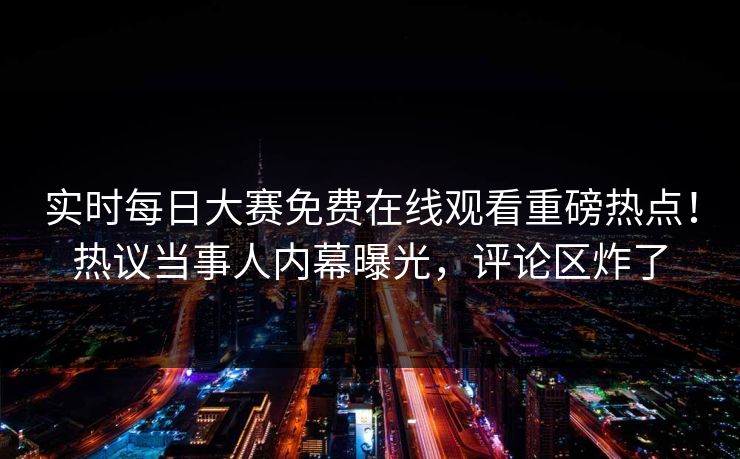 实时每日大赛免费在线观看重磅热点！热议当事人内幕曝光，评论区炸了