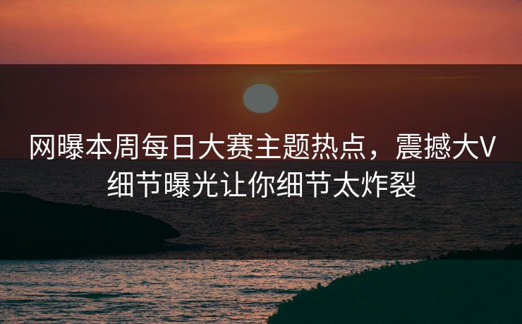 网曝本周每日大赛主题热点，震撼大V细节曝光让你细节太炸裂