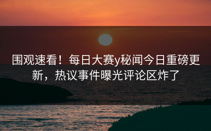 围观速看！每日大赛y秘闻今日重磅更新，热议事件曝光评论区炸了