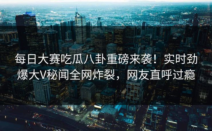 每日大赛吃瓜八卦重磅来袭！实时劲爆大V秘闻全网炸裂，网友直呼过瘾