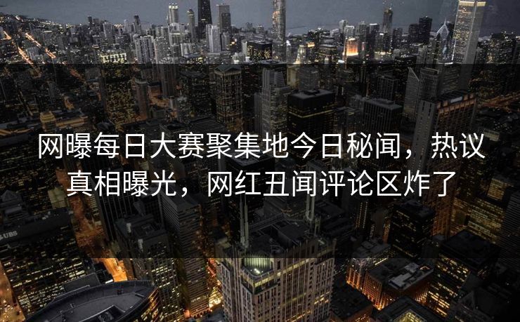 网曝每日大赛聚集地今日秘闻，热议真相曝光，网红丑闻评论区炸了